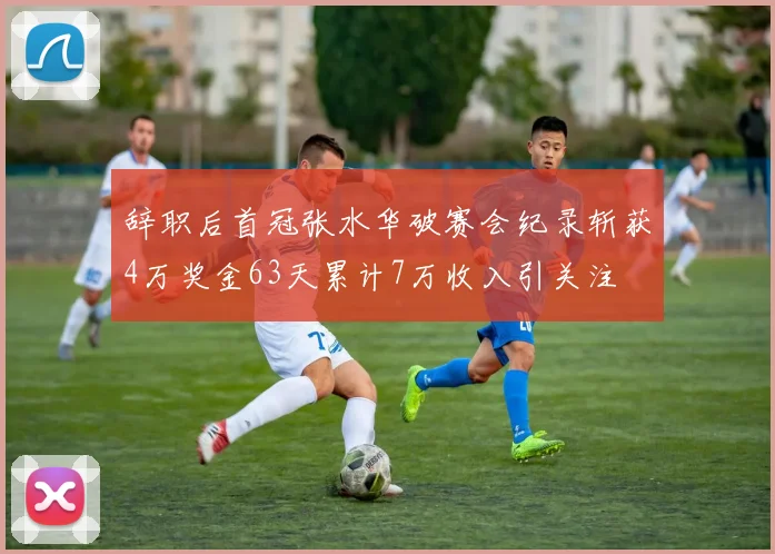 辞职后首冠张水华破赛会纪录斩获4万奖金63天累计7万收入引关注