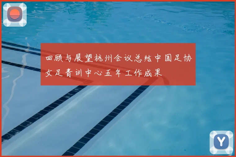 回顾与展望杭州会议总结中国足协女足青训中心五年工作成果