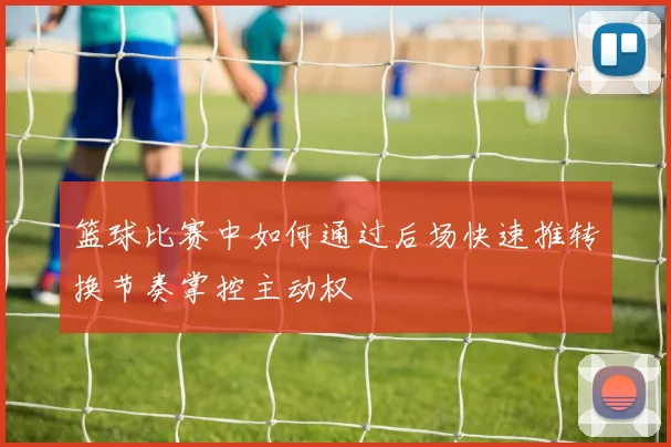 篮球比赛中如何通过后场快速推转换节奏掌控主动权