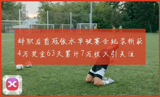 辞职后首冠张水华破赛会纪录斩获4万奖金63天累计7万收入引关注
