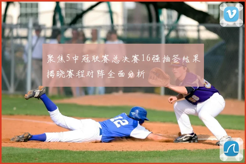 聚焦5中冠联赛总决赛16强抽签结果揭晓赛程对阵全面分析