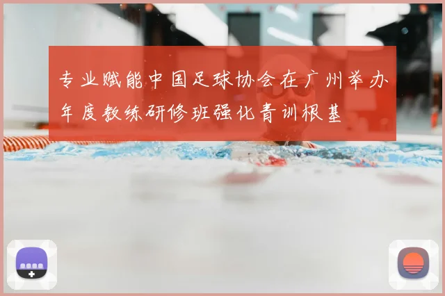 专业赋能中国足球协会在广州举办年度教练研修班强化青训根基