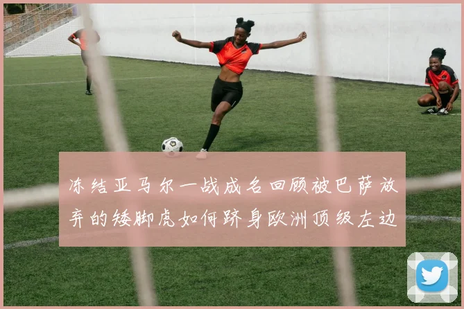 冻结亚马尔一战成名回顾被巴萨放弃的矮脚虎如何跻身欧洲顶级左边后卫行列