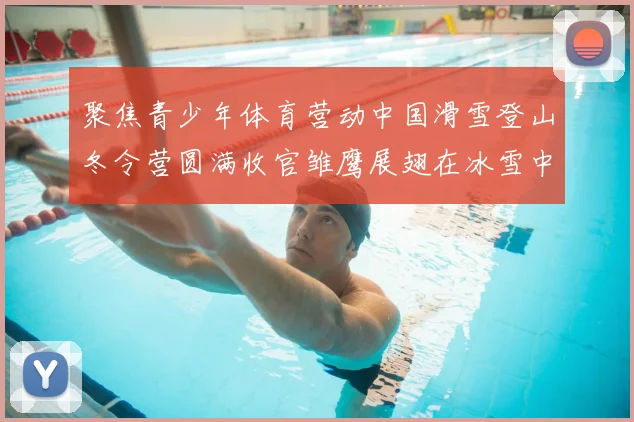 聚焦青少年体育营动中国滑雪登山冬令营圆满收官雏鹰展翅在冰雪中砺炼成长