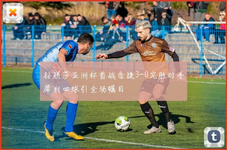 孙颖莎亚洲杯首战告捷3-0完胜对手犀利回球引全场瞩目