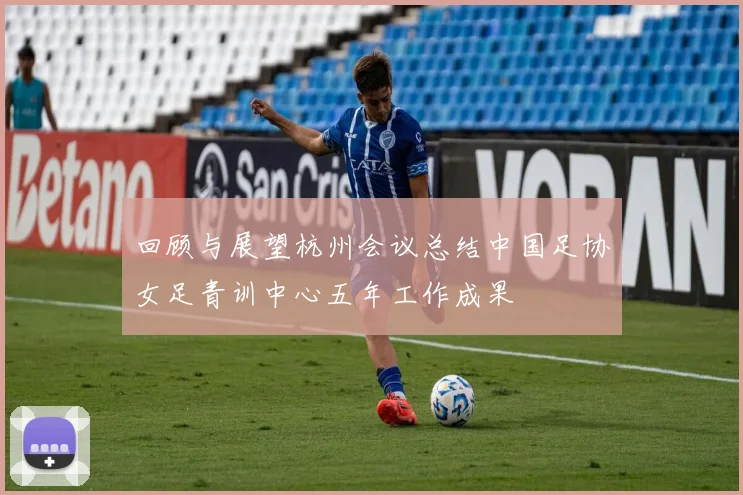 回顾与展望杭州会议总结中国足协女足青训中心五年工作成果