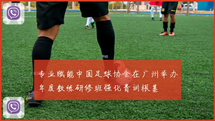 专业赋能中国足球协会在广州举办年度教练研修班强化青训根基