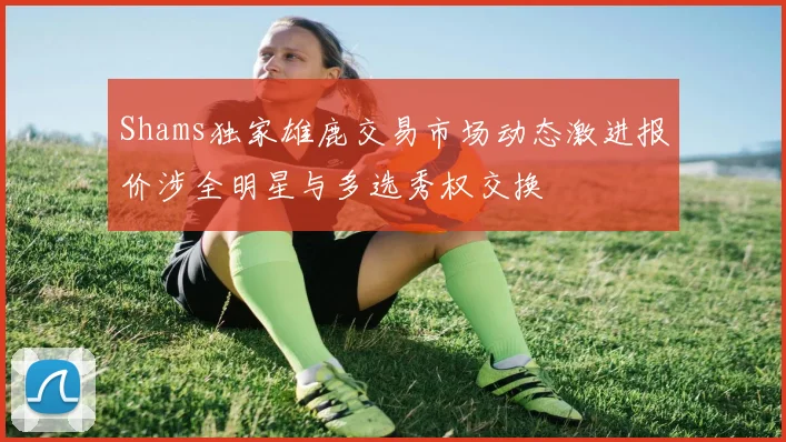 Shams独家雄鹿交易市场动态激进报价涉全明星与多选秀权交换