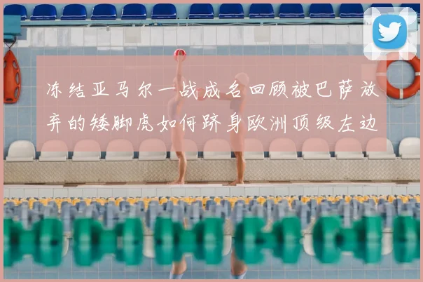 冻结亚马尔一战成名回顾被巴萨放弃的矮脚虎如何跻身欧洲顶级左边后卫行列