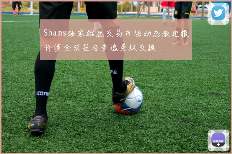 Shams独家雄鹿交易市场动态激进报价涉全明星与多选秀权交换
