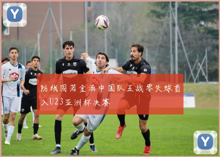 防线固若金汤中国队五战零失球首入U23亚洲杯决赛