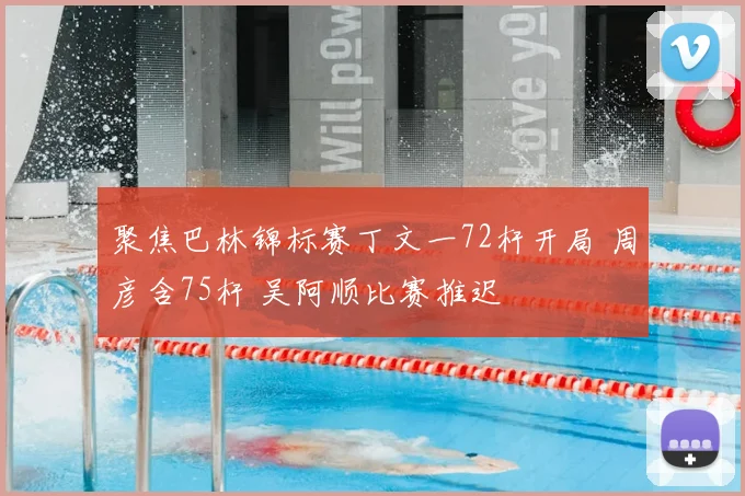 聚焦巴林锦标赛丁文一72杆开局 周彦含75杆 吴阿顺比赛推迟