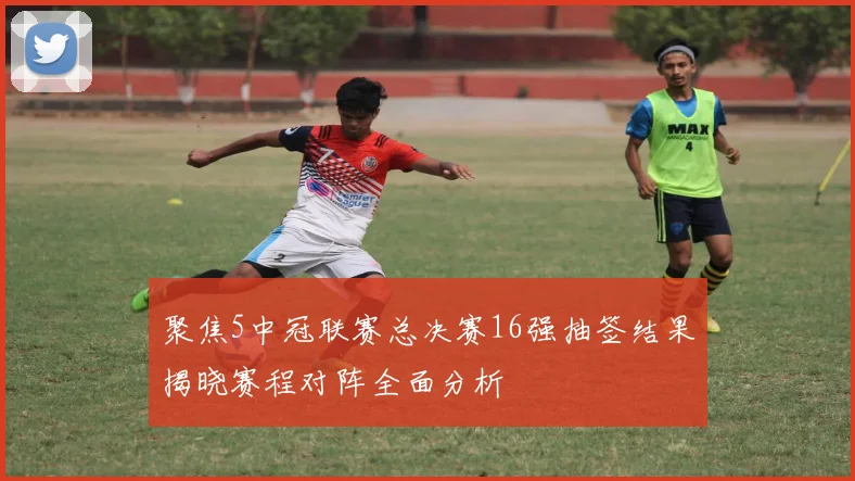 聚焦5中冠联赛总决赛16强抽签结果揭晓赛程对阵全面分析
